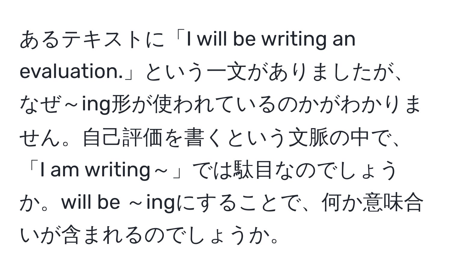 あるテキストに「I will be writing an evaluation.」という一文がありましたが、なぜ～ing形が使われているのかがわかりません。自己評価を書くという文脈の中で、「I am writing～」では駄目なのでしょうか。will be ～ingにすることで、何か意味合いが含まれるのでしょうか。