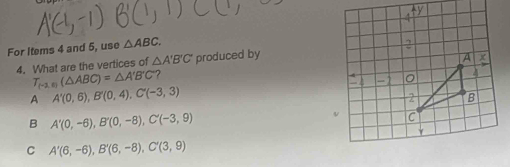 For Items 4 and 5, use △ ABC. 
4. What are the vertices of △ A'B'C' produced by
T_(-2,6)(△ ABC)=△ A'B'C ?
A A'(0,6), B'(0,4), C'(-3,3)
B A'(0,-6), B'(0,-8), C'(-3,9)
C A'(6,-6), B'(6,-8), C'(3,9)