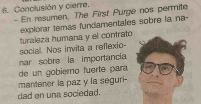 Conclusión y cierre. 
- En resumen, The First Purge nos permite 
explorar temas fundamentales sobre la na- 
turaleza humana y el contrato 
social. Nos invita a reflexio- 
nar sobre la importancia 
de un gobierno fuerte para 
mantener la paz y la seguri- 
dad en una sociedad.