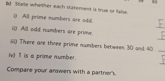 by 63
b) State whether each statement is true or false. 
i) All prime numbers are odd. 
_ 
ii) All odd numbers are prime. 
_ 
iii) There are three prime numbers between 30 and 40 _ 
iv) 1 is a prime number. 
Compare your answers with a partner's.