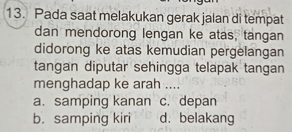 Pada saat melakukan gerak jalan di tempat
dan mendorong lengan ke atas, tangan
didorong ke atas kemudian pergelangan
tangan diputar sehingga telapak tangan 
menghadap ke arah ....
a. samping kanan c. depan
b. samping kiri d. belakang