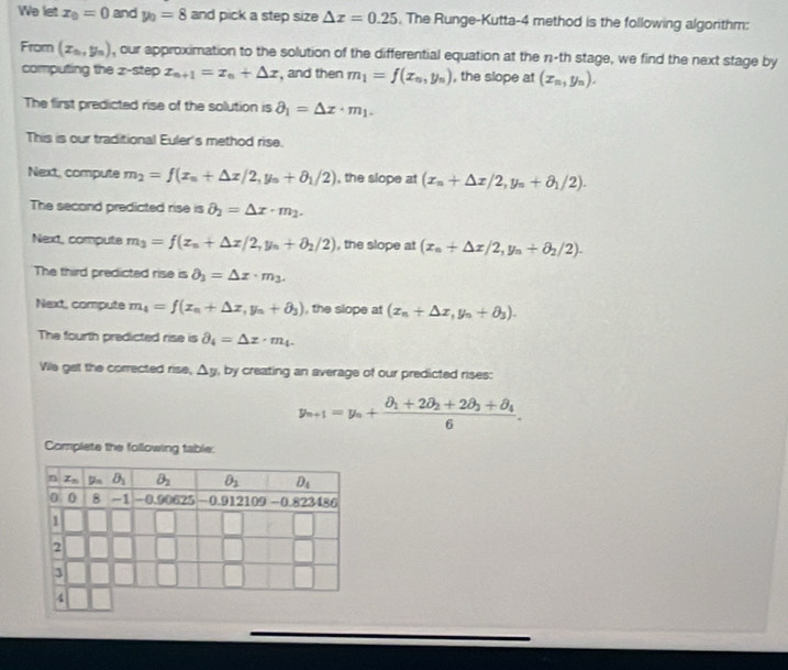 We let x_0=0 and y_0=8 and pick a step size △ x=0.25 , The Runge-Kutta-4 method is the following algorithm:
From (x_0,y_0) , our approximation to the solution of the differential equation at the n-th stage, we find the next stage by
computing the  z-step x_n+1=x_n+△ x , and then m_1=f(x_n,y_n) , the slope at (x_n,y_n).
The first predicted rise of the solution is partial _1=Delta x· m_1.
This is our traditional Euler's method rise.
Next, compute m_2=f(x_n+△ x/2,y_n+θ _1/2) , the slope at (x_n+△ x/2,y_n+θ _1/2).
The second predicted rise is partial _2=Delta x· m_2.
Next, compute m_3=f(x_n+△ x/2,y_n+θ _2/2) , the slope at (x_n+△ x/2,y_n+θ _2/2).
The third predicted rise is partial _3=Delta x· m_3.
Next, compute m_4=f(x_n+△ x,y_n+delta _3) , the slope at (x_n+△ x_n++θ _3).
The fourth predicted rise is partial _4=Delta z· m_4.
Vile get the corrected rise, △ y , by creating an average of our predicted rises:
y_n+1=y_n+frac θ _1+2θ _2+2θ _3+θ _46.
Complete the following table: