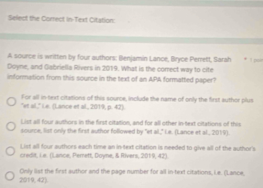 Select the Correct In-Text Citation: 
A source is written by four authors: Benjamin Lance, Bryce Perrett, Sarah 1 poin 
Doyne, and Gabriella Rivers in 2019. What is the correct way to cite 
information from this source in the text of an APA formatted paper? 
For all in-text citations of this source, include the name of only the first author plus 
"et al.," Le. (Lance et al., 2019, p. 42). 
List all four authors in the first citation, and for all other in-text citations of this 
source, list only the first author followed by "et al.," i.e. (Lance et al., 2019). 
List all four authors each time an in-text citation is needed to give all of the author's 
credit, i.e. (Lance, Perrett, Doyne, & Rivers, 2019, 42). 
Only list the first author and the page number for all in-text citations, i.e. (Lance, 
2019,42)