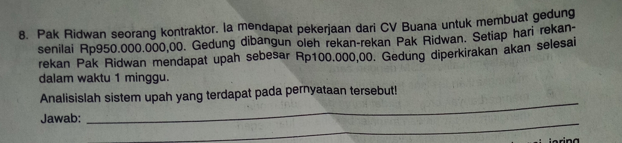 Pak Ridwan seorang kontraktor. la mendapat pekerjaan dari CV Buana untuk membuat gedung 
senilai Rp950.000.000,00. Gedung dibangun oleh rekan-rekan Pak Ridwan. Setiap hari rekan- 
rekan Pak Ridwan mendapat upah sebesar Rp100.000,00. Gedung diperkirakan akan selesai 
dalam waktu 1 minggu. 
Analisislah sistem upah yang terdapat pada pernyataan tersebut! 
Jawab: 
_ 
_