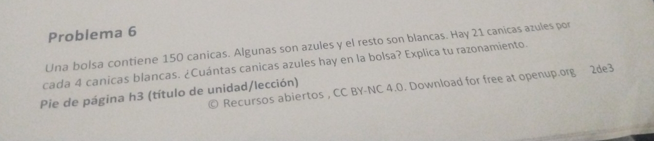 Problema 6 
Una bolsa contiene 150 canicas. Algunas son azules y el resto son blancas. Hay 21 canicas azules por 
cada 4 canicas blancas. ¿Cuántas canicas azules hay en la bolsa? Explica tu razonamiento. 
© Recursos abiertos, CC BY-NC 4.0. Download for free at openup.org 2de3 
Pie de página h3 (título de unidad/lección)