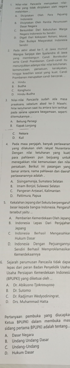 1, Nilai-nilai Pancasila merupakan nilai
nilai yang tidak diciptakan oleh negara
melainkan ...
A. Diciptakan Oleh Para Pejuang
Indonesia
B. Diciptakan Oleh Panitia Perumusan
Dasar Negara
C. Bersumber Dari Kebutuhan Warga
Negara Indonesia Itu Sendiri
D. Digali Dari Kekayaan Rohani, Moral
Dan Budaya Masyarakat Indonesia
Sendiri
2. Pada akhir abad ke-7, di Jawa muncul
Wangsa Sanjaya dan Syailendra di Jawa
yang membangun Candi Borobudu
serta Candi Prambanan. Candi-candi itu
menunjukkan adanya nilai-nilai ketuhanan,
kemanusiaan, persatuan, kerakyatan
hingga keadilan sosial yang kuat. Candi
Prambanan merupakan candi bercorak ..
A. Hindu
B. - Budha
C. Konghucu
D Hindu-Budha
3. Nilai-nilai Pancasila sudah ada masa
praaksara, sebelum abad ke-3 Masehi
pada sarana upacara keagamaan, seperti
ditemukannya ...
A Beliuna Persea
B. Kapak Lonjong
C. Nekara
D. Kuil
4. Pada masa penjajah, banyak perlawanar
yang dilakukan oleh rakyat Nusantara
Denqan nilai ketuhanan yanq kuat
para pahlawan pun berjuang untuk
meneqakkan nilai kemanusiaan dan nilai
persatuan. Berikut ini pasangan yang
benar antara, nama pahlawan dan daerah
perlawanannya adalah ..
A. Sisingamaraja, Sumatera Selatan
B. Imam Bonjol, Sulawesi Selatan
C. Pangeran Antasari, Kalimantan
D. Pattimura, Papua
5. Kekalahan Jepang dari Sekutu berpengaruł
besar kepada bangsa Indonesia. Pengaruł
tersebut yaitu ...
A. Pemberian Kemerdekaan Oleh Jepang
B. Indonesia Lepas Dari Penjajahar
Jepang
C. Indonesia Berhasil Mengesahkar
Hukum Dasar
D. Indonesia Dengan Perjuangannya
Sendiri Berhasil Memproklamasika
Kemerdekaannya
6. Sejarah perumusan Pancasila tidak dapa
lepas dari peran Badan Penyelidik Usaha
Usaha Persiapan Kemerdekaan Indonesi
(BPUPKI) yang diketuai oleh ...
A. Dr. Abikusno Tjokrosuyoso
B. Dr. Sutomo
C. Dr. Radjiman Wedyodiningrat
D. Drs. Muhammad Hatta
Pertanyaan pembuka yang diucapka
Ketua BPUPKI dalam membuka mas
sidang pertama BPUPKI adalah tentang...
A. Dasar Negara
B. Undang Undang Dasar
C. Undang-Undang
D. Hukum Dasar