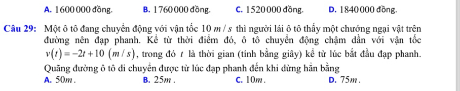 A. 1600 000 đồng. B. 1 760 000 đồng. C. 1520000 đồng. D. 1840000 đồng.
Câu 29: Một ô tô đang chuyển động với vận tốc 10 m / s thì người lái ô tô thấy một chướng ngại vật trên
đường nên đạp phanh. Kể từ thời điểm đó, ô tô chuyển động chậm dần với vận tốc
v(t)=-2t+10(m/s) , trong đó t là thời gian (tính bằng giây) kể từ lúc bắt đầu đạp phanh.
Quãng đường ô tô di chuyển được từ lúc đạp phanh đến khi dừng hằn bằng
A. 50m. B. 25m. C. 10m. D. 75m.