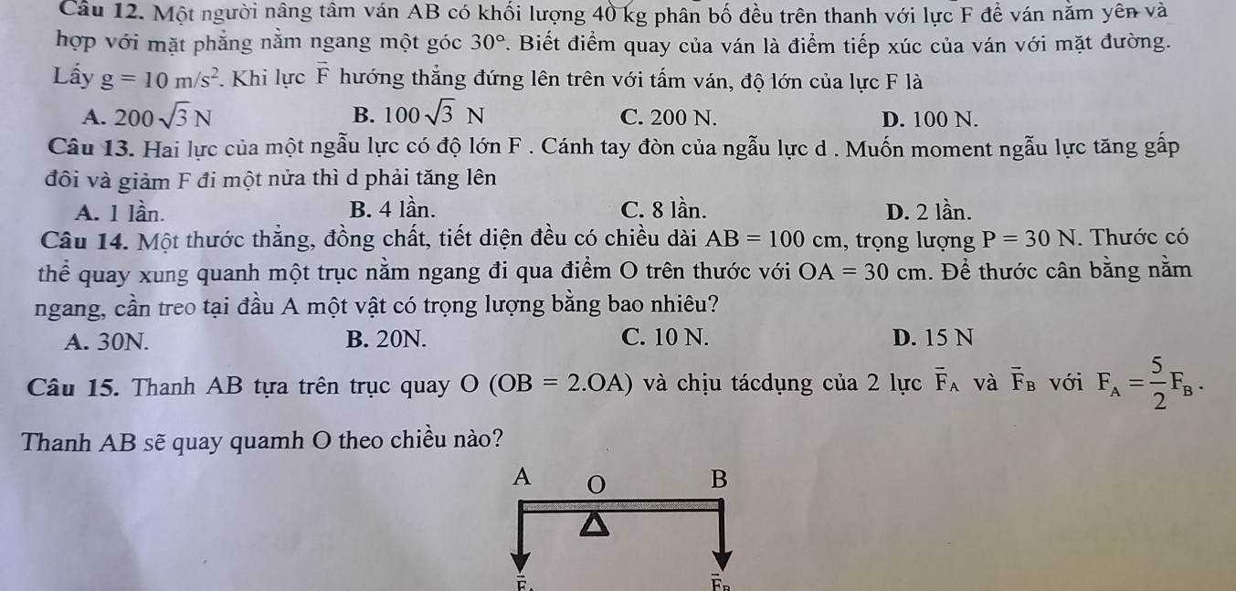 Một người nâng tâm ván AB có khối lượng 40 kg phân bố đều trên thanh với lực F để ván năm yên và
hợp với mặt phẳng nằm ngang một góc 30°. Biết điểm quay của ván là điểm tiếp xúc của ván với mặt đường.
Lấy g=10m/s^2. Khi lực vector F hướng thẳng đứng lên trên với tấm ván, độ lớn của lực F là
A. 200sqrt(3)N B. 100sqrt(3)N C. 200 N. D. 100 N.
Câu 13. Hai lực của một ngẫu lực có độ lớn F. Cánh tay đòn của ngẫu lực d . Muốn moment ngẫu lực tăng gấp
đôi và giảm F đi một nửa thì d phải tăng lên
A. 1 lần. B. 4 lần. C. 8 lần. D. 2 lần.
Câu 14. Một thước thẳng, đồng chất, tiết diện đều có chiều dài AB=100cm , trọng lượng P=30N. Thước có
thể quay xung quanh một trục nằm ngang đi qua điểm O trên thước với OA=30cm. Để thước cân bằng nằm
ngang, cần treo tại đầu A một vật có trọng lượng bằng bao nhiêu?
A. 30N. B. 20N. C. 10 N. D. 15 N
Câu 15. Thanh AB tựa trên trục quay O(OB=2.OA) và chịu tácdụng của 2 lực overline F_A và overline F_B với F_A= 5/2 F_B. 
Thanh AB sẽ quay quamh O theo chiều nào?
F