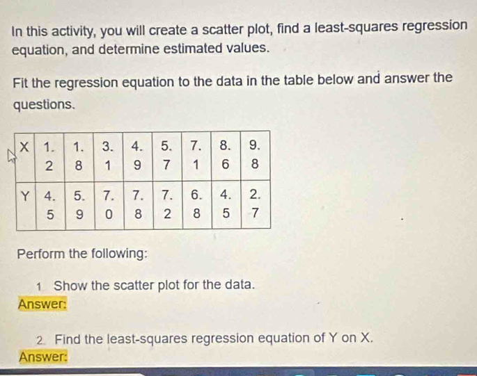 In this activity, you will create a scatter plot, find a least-squares regression 
equation, and determine estimated values. 
Fit the regression equation to the data in the table below and answer the 
questions. 
Perform the following: 
1 Show the scatter plot for the data. 
Answer: 
2 Find the least-squares regression equation of Y on X. 
Answer: