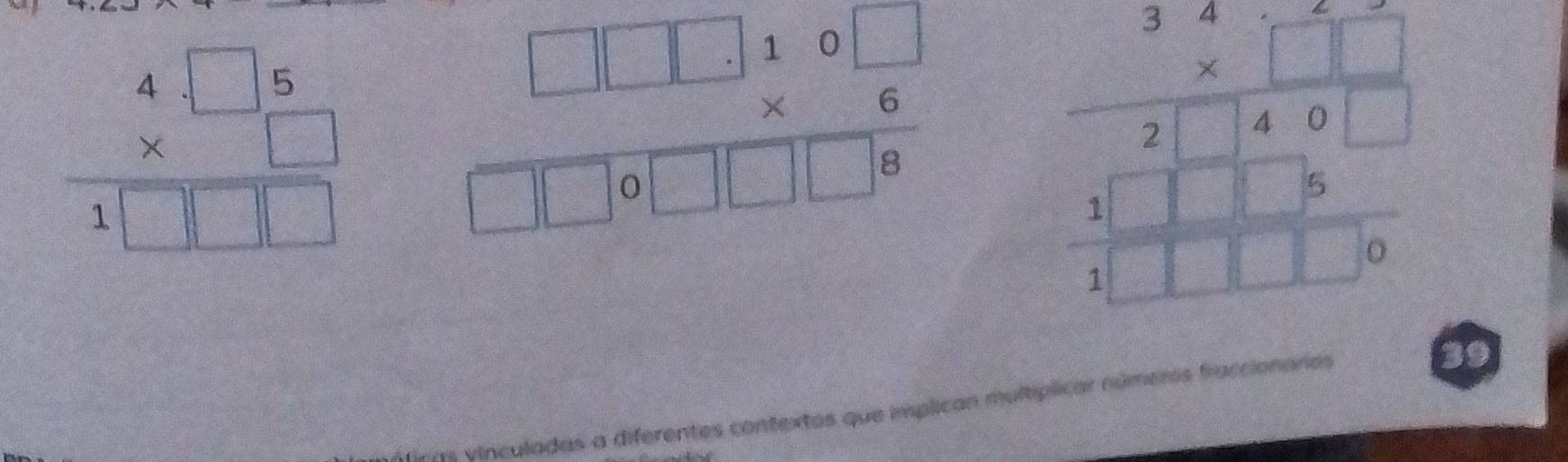 beginarrayr 4□ 5 * □  hline 1□ □ endarray frac □ □ 10□  *  □ /6 □ □ 0□ □ □ 8□ □  hline endarray  beginarrayr 3.2.1 * 1.1 hline 21.0□  hline 1encloselongdiv 11.16 hline 1□ □ □ .0endarray
firas yinculadas a diferentes contextos que implican multíplicar números fraccionaros 
39