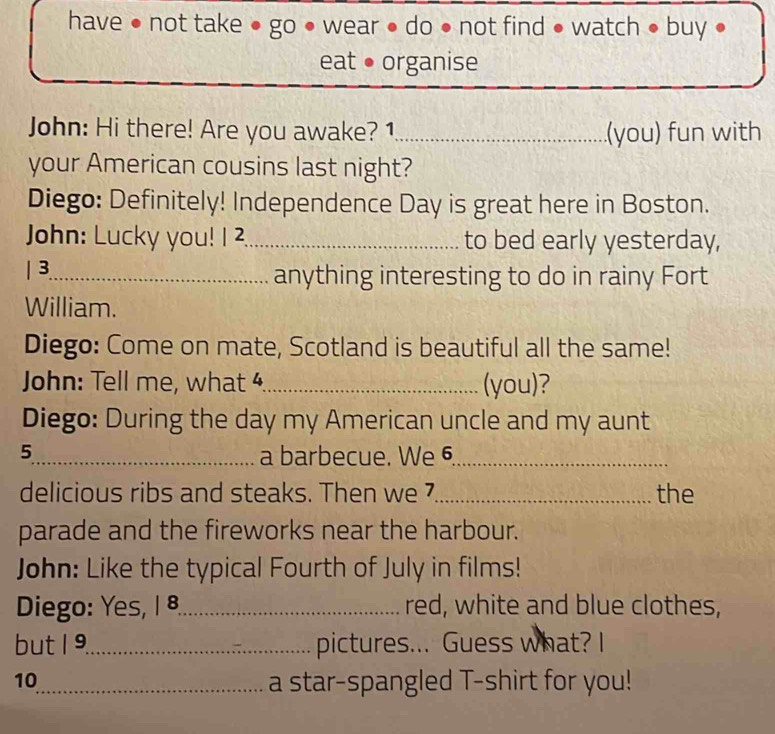 have ● not take ● go ● wear ● do ● not find ● watch ● buy ● 
eat ● organise 
John: Hi there! Are you awake? 1._ (you) fun with 
your American cousins last night? 
Diego: Definitely! Independence Day is great here in Boston. 
John: Lucky you! 1 2._ to bed early yesterday, 
| 3_ anything interesting to do in rainy Fort 
William. 
Diego: Come on mate, Scotland is beautiful all the same! 
John: Tell me, what 4_ (you)? 
Diego: During the day my American uncle and my aunt 
5_ a barbecue. We 6_ 
delicious ribs and steaks. Then we _the 
parade and the fireworks near the harbour. 
John: Like the typical Fourth of July in films! 
Diego: Yes, | 8_ red, white and blue clothes, 
but 1 9._ pictures... Guess what? I 
10_ a star-spangled T-shirt for you!