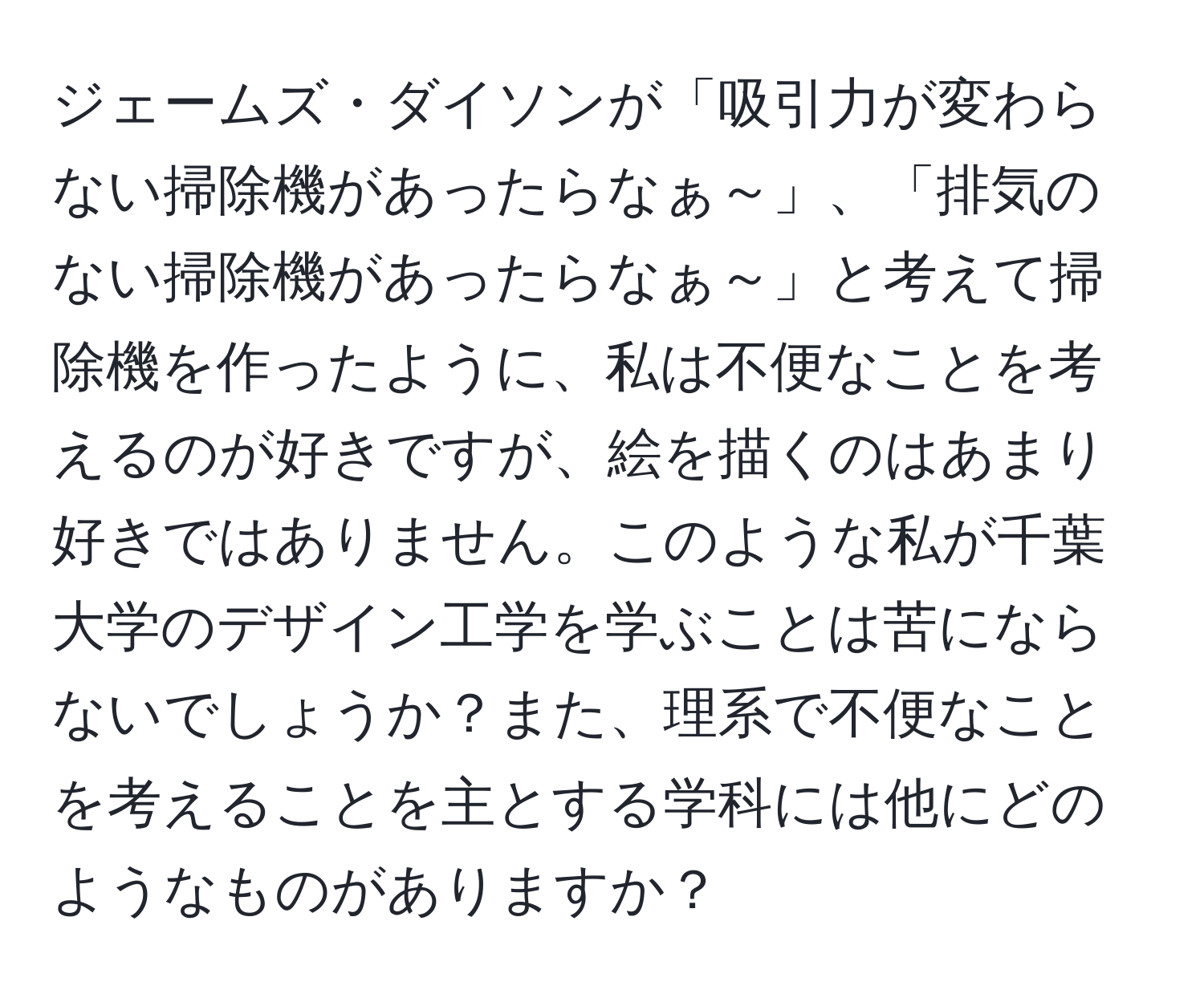 ジェームズ・ダイソンが「吸引力が変わらない掃除機があったらなぁ～」、「排気のない掃除機があったらなぁ～」と考えて掃除機を作ったように、私は不便なことを考えるのが好きですが、絵を描くのはあまり好きではありません。このような私が千葉大学のデザイン工学を学ぶことは苦にならないでしょうか？また、理系で不便なことを考えることを主とする学科には他にどのようなものがありますか？