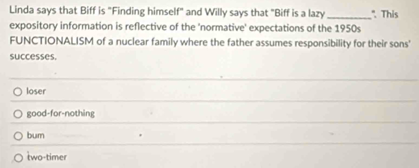 Linda says that Biff is "Finding himself" and Willy says that "Biff is a lazy _" This
expository information is reflective of the 'normative' expectations of the 1950s
FUNCTIONALISM of a nuclear family where the father assumes responsibility for their sons'
successes.
loser
good-for-nothing
bum
two-timer