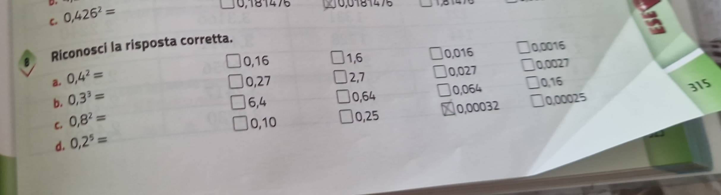 C. 0,426^2=
0,181476 0,0181475 5 4
a
€ Riconosci la risposta corretta.
0,16 1,6
0,016 0,0016
a. 0,4^2=
0,27 0,027 0,0027
2,7
6,4 0,064 0,16
315
0,64
b. 0,3^3= 0,00025
C. 0,8^2= 0,10
0,25 0,00032
d. 0,2^5=