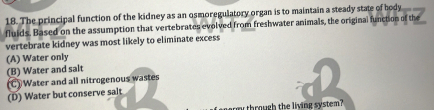 The principal function of the kidney as an osmoregulatory organ is to maintain a steady state of body
fluids. Based on the assumption that vertebrates evolved from freshwater animals, the original function of the
vertebrate kidney was most likely to eliminate excess
(A) Water only
(B) Water and salt
C) Water and all nitrogenous wastes
(D) Water but conserve salt
ray through the living system?