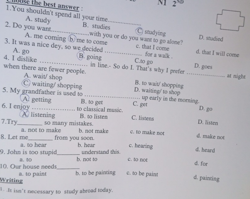 N1 2'
chloose the best answer :
1.You shouldn't spend all your time
A. study B. studies_ C studying D. studied
2. Do you want_ with you or do you want to go alone?
A. me coming b me to come c. that I come d. that I will come
3. It was a nice dey, so we decided_ for a walk .
_
A. go B. going C.to go D. goes
4. I dislike _in line.- So do I. That’s why I prefer
when there are fewer people.
at night
A. wait/ shop B. to wait/ shopping
C. waiting/ shopping D. waiting/ to shop
5. My grandfather is used to _up early in the morning.
A getting B. to get C. get
6. I enjoy _to classical music.
D. go
A. listening B. to listen C. listens D. listen
7.Try_ so many mistakes.
a. not to make b. not make c. to make not
8. Let me_ from you soon.
d. make not
a. to hear b. hear c. hearing d. heard
9. John is too stupid_ understand this.
a. to b. not to c. to not
10. Our house needs_
d. for
a. to paint b. to be painting c. to be paint
Writing
d. painting
1. .It isn’t necessary to study abroad today.