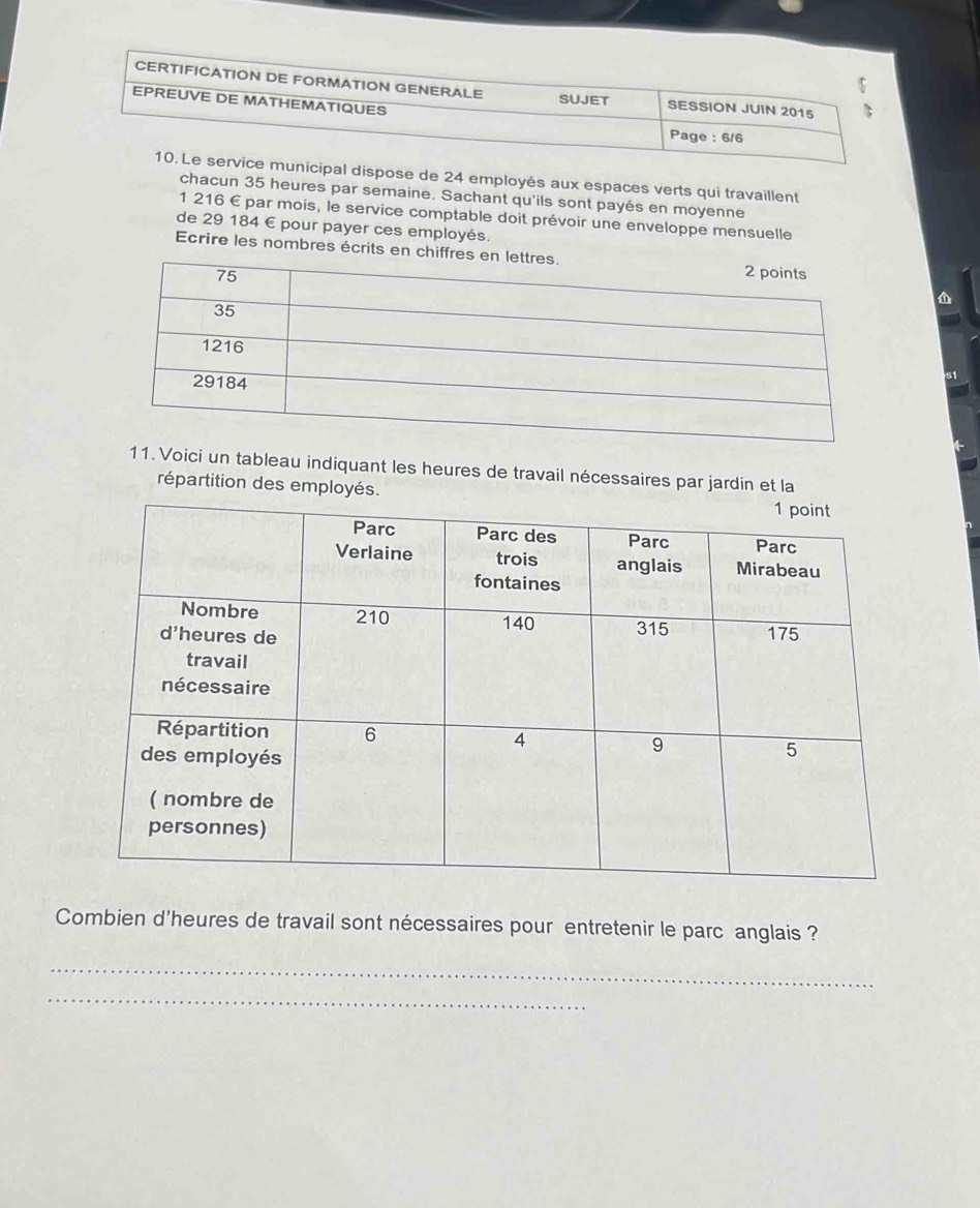 CERTIFICATION DE FORMATION GENERALE SESSION JUIN 2015 
SUJET 
EPREUVE DE MATHEMATIQUES 
Page : 6/6 
10. Le service municipal dispose de 24 employés aux espaces verts qui travaillent 
chacun 35 heures par semaine. Sachant qu'ils sont payés en moyenne
1 216 € par mois, le service comptable doit prévoir une enveloppe mensuelle 
de 29 184 € pour payer ces employés. 
Ecrire les nombres écrits en chif 
11. Voici un tableau indiquant les heures de travail nécessaires par jardin et la 
répartition des employé 
Combien d'heures de travail sont nécessaires pour entretenir le parc anglais ? 
_ 
_