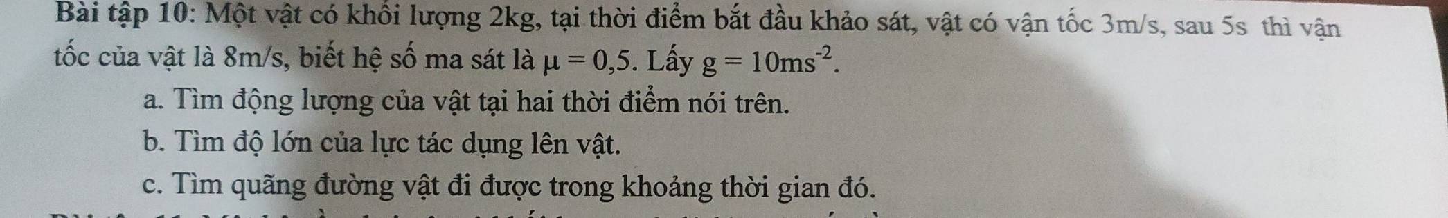 Bài tập 10: Một vật có khổi lượng 2kg, tại thời điểm bắt đầu khảo sát, vật có vận tốc 3m/s, sau 5s thì vận 
tốc của vật là 8m/s, biết hệ số ma sát là mu =0,5. Lấy g=10ms^(-2). 
a. Tìm động lượng của vật tại hai thời điểm nói trên. 
b. Tìm độ lớn của lực tác dụng lên vật. 
c. Tìm quãng đường vật đi được trong khoảng thời gian đó.