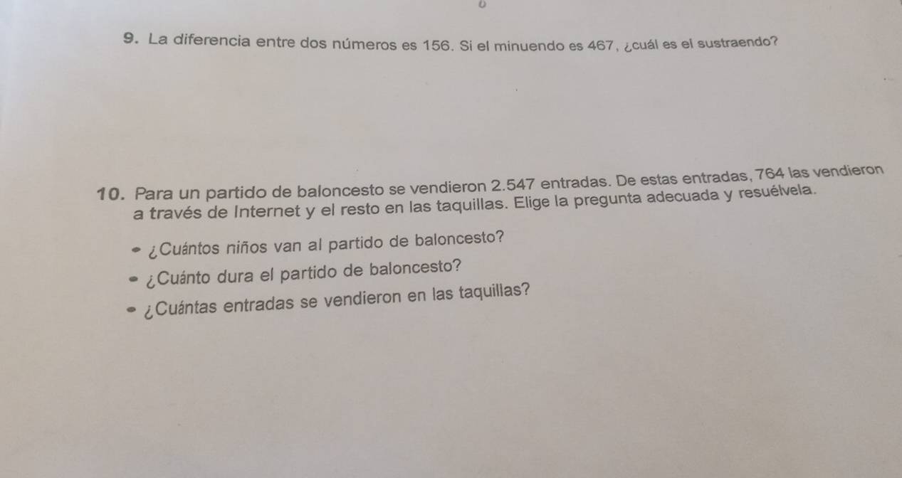 La diferencia entre dos números es 156. Si el minuendo es 467, ¿cuál es el sustraendo? 
10. Para un partido de baloncesto se vendieron 2.547 entradas. De estas entradas, 764 las vendieron 
a través de Internet y el resto en las taquillas. Elige la pregunta adecuada y resuélvela. 
¿Cuántos niños van al partido de baloncesto? 
¿Cuánto dura el partido de baloncesto? 
¿Cuántas entradas se vendieron en las taquillas?