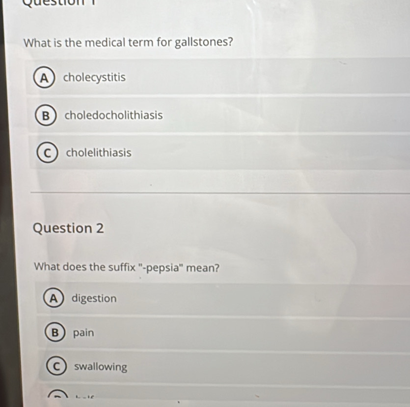 Question
What is the medical term for gallstones?
A cholecystitis
B choledocholithiasis
C cholelithiasis
Question 2
What does the suffix '-pepsia' mean?
A digestion
Bpain
Cswallowing
L_