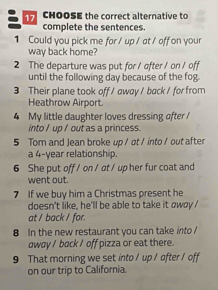 CHOOSE the correct alternative to 
complete the sentences. 
1 Could you pick me for / up / at / off on your 
way back home? 
2 The departure was put for / after / on / off 
until the following day because of the fog. 
3 Their plane took off / away / back / for from 
Heathrow Airport. 
4 My little daughter loves dressing after / 
into / up / out as a princess. 
5 Tom and Jean broke up / at / into / out after 
a 4-year relationship. 
6 She put off / on / at / up her fur coat and 
went out. 
7 If we buy him a Christmas present he 
doesn’t like, he’ll be able to take it away / 
at / back / for. 
8 In the new restaurant you can take into / 
away / back / off pizza or eat there. 
9 That morning we set into / up / after / off 
on our trip to California.