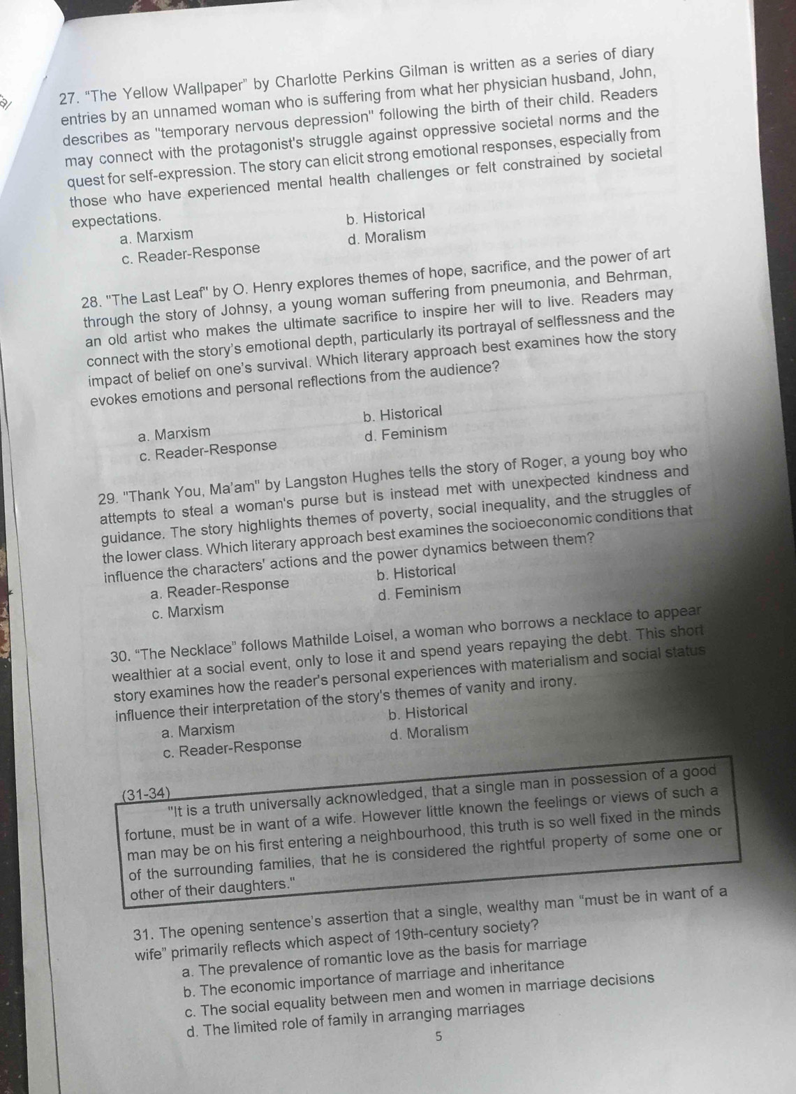 a 27. “The Yellow Wallpaper” by Charlotte Perkins Gilman is written as a series of diary
entries by an unnamed woman who is suffering from what her physician husband, John,
describes as ''temporary nervous depression'' following the birth of their child. Readers
may connect with the protagonist's struggle against oppressive societal norms and the
quest for self-expression. The story can elicit strong emotional responses, especially from
those who have experienced mental health challenges or felt constrained by societal
expectations. b. Historical
a. Marxism
c. Reader-Response d. Moralism
28. "The Last Leaf' by O. Henry explores themes of hope, sacrifice, and the power of art
through the story of Johnsy, a young woman suffering from pneumonia, and Behrman,
an old artist who makes the ultimate sacrifice to inspire her will to live. Readers may
connect with the story's emotional depth, particularly its portrayal of selflessness and the
impact of belief on one's survival. Which literary approach best examines how the story
evokes emotions and personal reflections from the audience?
a. Marxism b. Historical
c. Reader-Response d. Feminism
29. ''Thank You, Ma’am' by Langston Hughes tells the story of Roger, a young boy who
attempts to steal a woman's purse but is instead met with unexpected kindness and
guidance. The story highlights themes of poverty, social inequality, and the struggles of
the lower class. Which literary approach best examines the socioeconomic conditions that
influence the characters' actions and the power dynamics between them?
a. Reader-Response b. Historical
c. Marxism d. Feminism
30. “The Necklace” follows Mathilde Loisel, a woman who borrows a necklace to appear
wealthier at a social event, only to lose it and spend years repaying the debt. This short
story examines how the reader's personal experiences with materialism and social status
influence their interpretation of the story's themes of vanity and irony.
a. Marxism b. Historical
c. Reader-Response d. Moralism
"It is a truth universally acknowledged, that a single man in possession of a good
(31-34)
fortune, must be in want of a wife. However little known the feelings or views of such a
man may be on his first entering a neighbourhood, this truth is so well fixed in the minds
of the surrounding families, that he is considered the rightful property of some one or
other of their daughters."
31. The opening sentence’s assertion that a single, wealthy man “must be in want of a
wife” primarily reflects which aspect of 19th-century society?
a. The prevalence of romantic love as the basis for marriage
b. The economic importance of marriage and inheritance
c. The social equality between men and women in marriage decisions
d. The limited role of family in arranging marriages
5