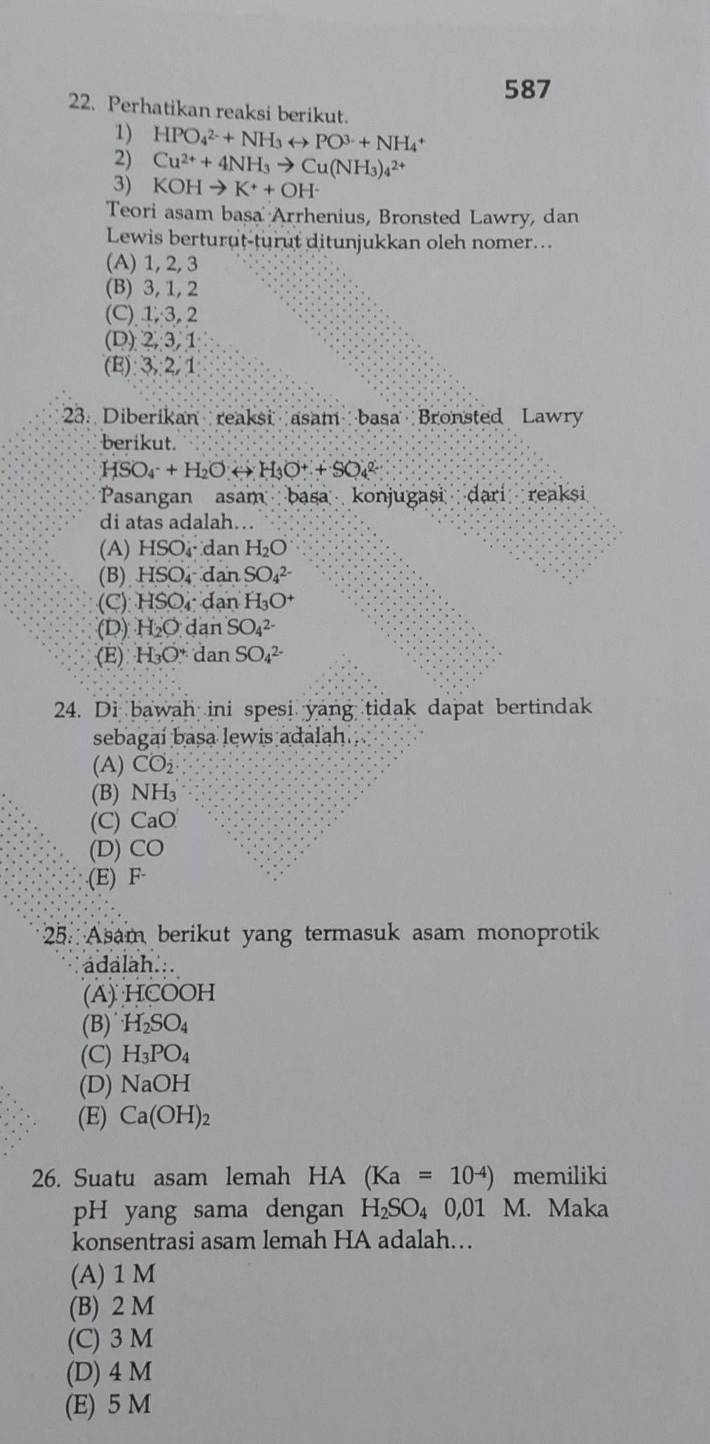 587
22. Perhatikan reaksi berikut.
1) HPO_4^((2-)+NH_3)rightarrow PO^(3-)+NH_4^(+
2) Cu^2+)+4NH_3to Cu(NH_3)_4^((2+)
3) KOHto K^+)+OH^-
Teori asam basa Arrhenius, Bronsted Lawry, dan
Lewis berturut-turut ditunjukkan oleh nomer...
(A) 1, 2, 3
(B) 3, 1, 2
(C) 1, 3, 2
(D) 2,3,1
(E):3,2,1
23. Diberikan reaksi asam basa Bronsted Lawry
berikut.
HSO_4^(-+H_2)Orightarrow H_3O^++SO_4^((2-)
Pasangan asam basa konjugasi dari reaksi
di atas adalah…
(A) HSO₄ dan H_2)O
(B) HSO ị dan SO_4^((2-)
(C) HSO dan H_3)O^+
(D) H_2O dan SO_4^((2-)
(E) H_3)O dan SO_4^((2-)
24. Di bawah ini spesi yang tidak dapat bertindak
sebagai basa lewis adalah .
(A) CO_2)
(B) NH_3
(C) CaO
(D) CO.(E) F·
25. Asam berikut yang termasuk asam monoprotik
adalah...
(A) HCOOH
(B) H_2SO_4
(C) H_3PO_4
(D) NaOH
(E) Ca(OH)_2
26. Suatu asam lemah HA (Ka=10^(-4)) memiliki
pH yang sama dengan H_2SO_4 0,01 M. Maka
konsentrasi asam lemah HA adalah..
(A) 1 M
(B) 2 M
(C) 3 M
(D) 4 M
(E) 5 M