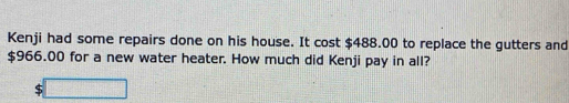 Kenji had some repairs done on his house. It cost $488.00 to replace the gutters and
$966.00 for a new water heater. How much did Kenji pay in all?
$□