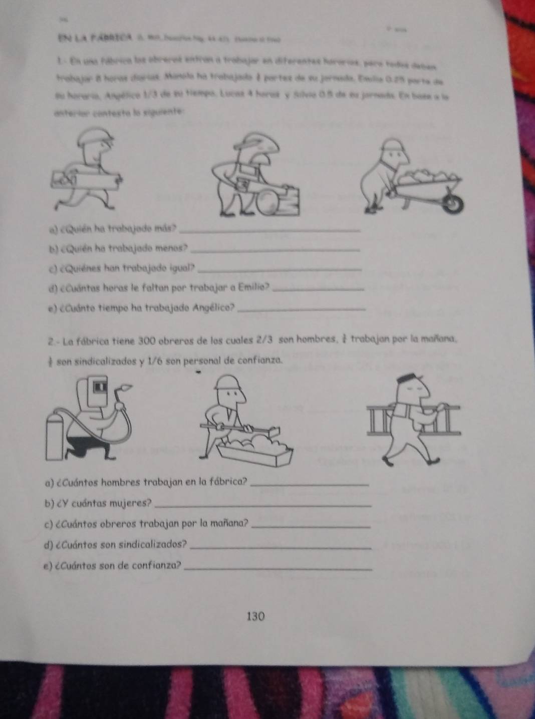 “ 
En la PÁBRICA 0. 19, Dascton bg, 44 - 475 cuano e 160
L- En una fábrica los obreros entrón a trobajor en diferentes hororios, para todos deñen 
trabajar 8 horas diarias. Manola ha trabajada é partes de su jornada, Esla 0.25 parte de 
su horaria, Angélico 1/3 de su Hempo. Lucas 4 horas y Silvio 0.5 de su jornada. En base a la 
anteríar contesta la siguiente: 
a) cQuién ha trabajado más?_ 
b) cQuién ha trabajado menos?_ 
c) cQuiénes han trabajado igual?_ 
d) cCuántas horas le faltan por trabajar a Emilia?_ 
e) ¿Cuánto tiempo ha trabajado Angélico?_ 
2.- La fábrica tiene 300 obreros de los cuales 2/3 son hombres, trabajan por la mañana, 
son sindicalizados y 1/6 son personal de confianza. 
a) éCuántos hombres trabajan en la fábrica?_ 
b) ¿Y cuántas mujeres?_ 
c) ¿Cuántos obreros trabajan por la mañana?_ 
d) ¿Cuántos son sindicalizados?_ 
e) ¿Cuántos son de confianza?_
130