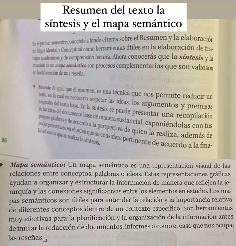 Resumen del texto la 
síntesis y el mapa semántico 
En el primer semestre conociste a fondo el tema sobre el Resumen y la elaboración 
de Mapa Mental y Conceptual como herramientas útiles en la elaboración de tra- 
bajos académicos y de comprensión lectora. Ahora conocerás que la síntesis y la 
creación de un mapa semántico son procesos complementarios que son valiosos 
en la elaboración de una reseña. 
Síntesis: Al igual que el resumen, es una técnica que nos permite reducir un 
texto, en la cual es necesario respetar las ideas, los argumentos y premisas 
originales del texto base. En la síntesis se puede presentar una recopilación 
de las ideas del documento base de manera sustancial, exponiéndolas con tus 
propias palabras y de acuerdo a la perspectiva de quien la realiza, además de 
poder presentarse en el orden que se considere pertinente de acuerdo a la finas 
lidad con la que se realiza la síntesis. 
36 
Mapa semántico: Un mapa semántico es una representación visual de las 
relaciones entre conceptos, palabras o ideas. Estas representaciones gráficas 
ayudan a organizar y estructurar la información de manera que reflejen la je- 
rarquía y las conexiones significativas entre los elementos en estudio. Los ma- 
pas semánticos son útiles para entender la relación y la importancia relativa 
de diferentes conceptos dentro de un contexto específico. Son herramientas 
muy efectivas para la planificación y la organización de la información antes 
de iniciar la redacción de documentos, informes o como el caso que nos ocupa: 
las reseñas.