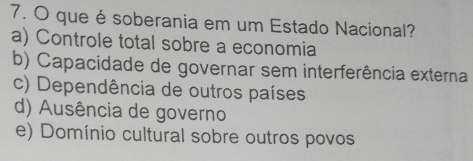 que é soberania em um Estado Nacional?
a) Controle total sobre a economia
b) Capacidade de governar sem interferência externa
c) Dependência de outros países
d) Ausência de governo
e) Domínio cultural sobre outros povos