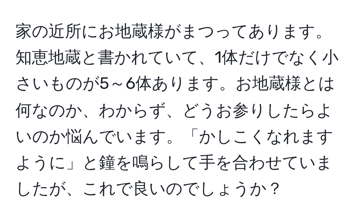 家の近所にお地蔵様がまつってあります。知恵地蔵と書かれていて、1体だけでなく小さいものが5～6体あります。お地蔵様とは何なのか、わからず、どうお参りしたらよいのか悩んでいます。「かしこくなれますように」と鐘を鳴らして手を合わせていましたが、これで良いのでしょうか？