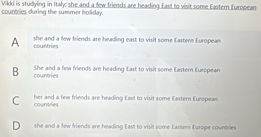 Vikki is studying in Italy; she and a few friends are heading East to visit some Eastern European
countries during the summer holiday.
she and a few friends are heading east to visit some Eastern European
A countries
B She and a few friends are heading East to visit some Eastern European
countries
C her and a few friends are heading East to visit some Eastern European
countries
she and a few friends are heading East to visit some Eastern Europe countries
