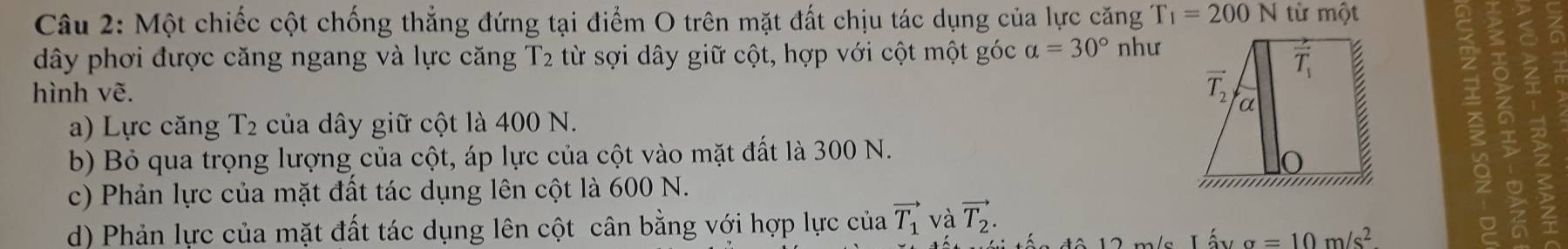 Một chiếc cột chống thẳng đứng tại điểm O trên mặt đất chịu tác dụng của lực căng T_1=200N từ một
dây phơi được căng ngang và lực căng T2 từ sợi dây giữ cột, hợp với cột một góc a=30° như
hình vẽ.
a) Lực căng T2 của dây giữ cột là 400 N.
b) Bỏ qua trọng lượng của cột, áp lực của cột vào mặt đất là 300 N.
c) Phản lực của mặt đất tác dụng lên cột là 600 N.
d) Phản lực của mặt đất tác dụng lên cột cân bằng với hợp lực của vector T_1 và vector T_2.
sigma =10m/s^2