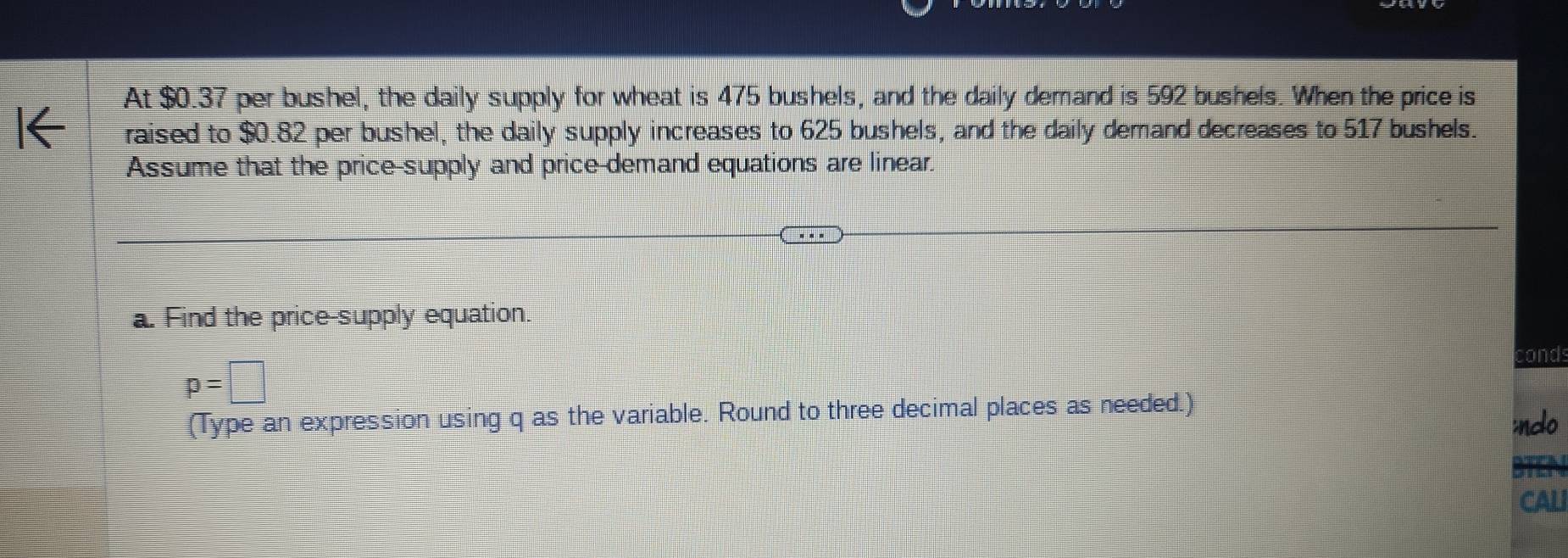 At $0.37 per bushel, the daily supply for wheat is 475 bushels, and the daily demand is 592 bushels. When the price is 
raised to $0.82 per bushel, the daily supply increases to 625 bushels, and the daily demand decreases to 517 bushels. 
Assume that the price-supply and price demand equations are linear. 
a. Find the price-supply equation. 
cond
p=□
(Type an expression using q as the variable. Round to three decimal places as needed.) 
inclo 
CALI