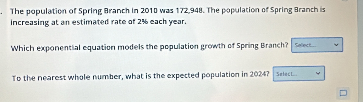 The population of Spring Branch in 2010 was 172,948. The population of Spring Branch is 
increasing at an estimated rate of 2% each year. 
Which exponential equation models the population growth of Spring Branch? Select.. 
To the nearest whole number, what is the expected population in 2024? Select...