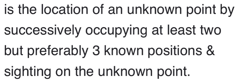 is the location of an unknown point by 
successively occupying at least two 
but preferably 3 known positions & 
sighting on the unknown point.