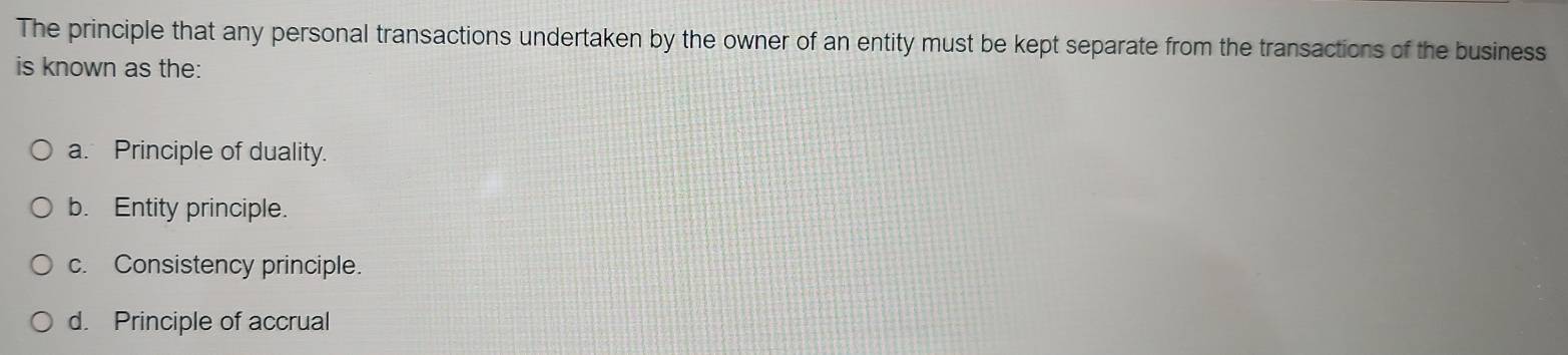 The principle that any personal transactions undertaken by the owner of an entity must be kept separate from the transactions of the business
is known as the:
a. Principle of duality.
b. Entity principle.
c. Consistency principle.
d. Principle of accrual