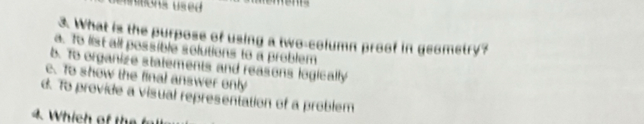 unitions used
3. What is the purpose of using a two-column proof in geometry?
a. To list all possiblé solutions to a problem
b. To organize statements and reasons logically
e. To show the final answer only
d. To provide a visual representation of a problem
4. Which of te f