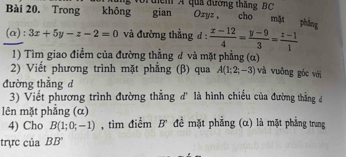 Tuểm A qua đường thăng BC 
Bài 20. Trong không gian Oxyz , . cho mặt phằng 
(α): 3x+5y-z-2=0 và đường thắng d :  (x-12)/4 = (y-9)/3 = (z-1)/1 
1) Tìm giao điểm của đường thẳng d và mặt phẳng (α) 
2) Viết phương trình mặt phẳng (β) qua A(1;2;-3) và vuông góc với 
đường thắng d 
3) Viết phương trình đường thắng đ' là hình chiếu của đường thẳng đ 
lên mặt phắng (α) 
4) Cho B(1;0;-1) , tìm điểm B^(^,) để mặt phắng (α) là mặt phăng trung 
trực của BB'