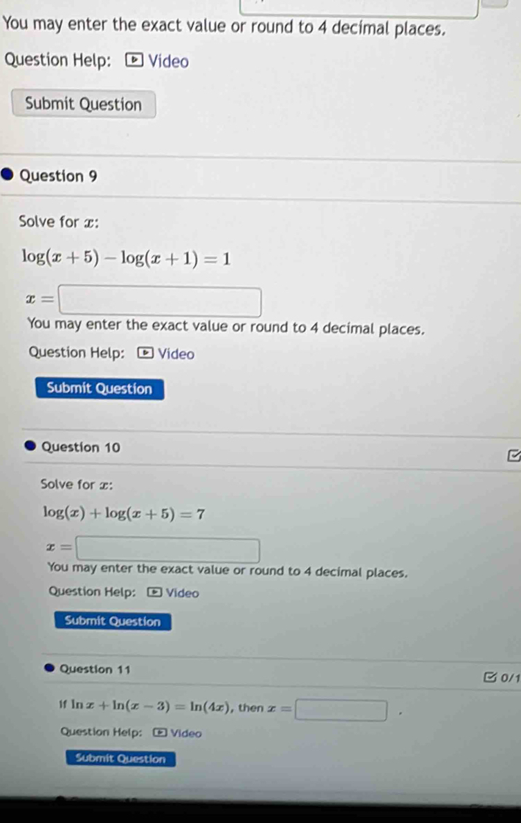 You may enter the exact value or round to 4 decimal places. 
Question Help: * Video 
Submit Question 
Question 9 
Solve for x :
log (x+5)-log (x+1)=1
x=□
You may enter the exact value or round to 4 decimal places. 
Question Help: Video 
Submit Question 
Question 10 
Solve for x :
log (x)+log (x+5)=7
x=□
You may enter the exact value or round to 4 decimal places. 
Question Help:- Video 
Submit Question 
Question 11 
C0/1 
if ln x+ln (x-3)=ln (4x) , then x=□. 
Question Help: - Video 
Submit Question