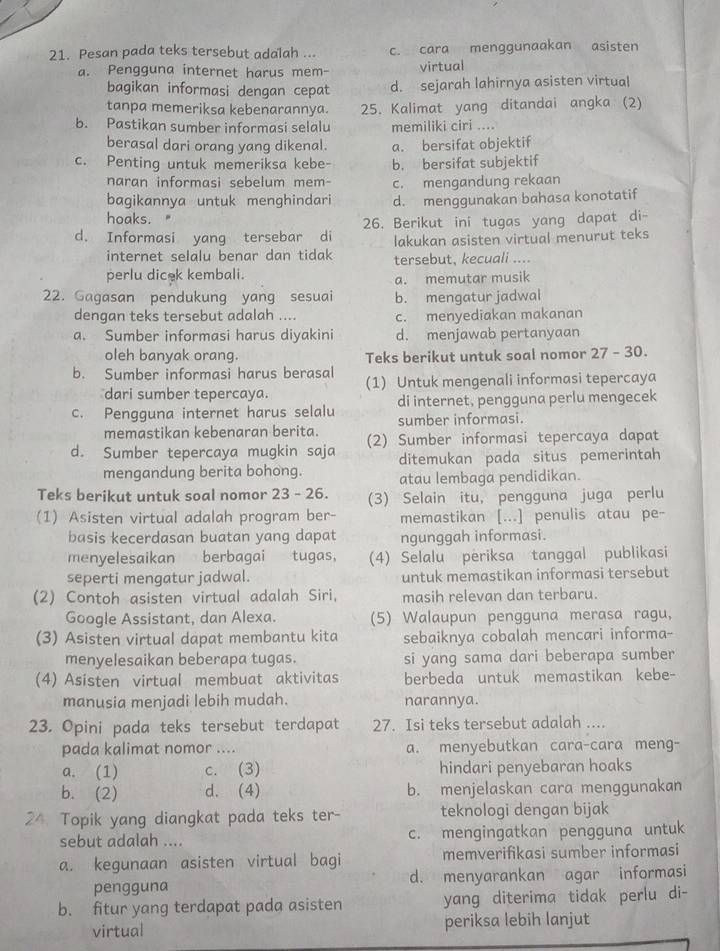 Pesan pada teks tersebut adalah ... c. cara menggunaakan asisten
a. Pengguna internet harus mem- virtual
bagikan informasi dengan cepat d. sejarah lahirnya asisten virtual
tanpa memeriksa kebenarannya. 25. Kalimat yang ditandai angka (2)
b. Pastikan sumber informasi selalu memiliki ciri ....
berasal dari orang yang dikenal. a. bersifat objektif
c. Penting untuk memeriksa kebe- b. bersifat subjektif
naran informasi sebelum mem- c. mengandung rekaan
bagikannya untuk menghindari d. menggunakan bahasa konotatif
hoaks."
d. Informasi yang tersebar di 26. Berikut ini tugas yang dapat di-
lakukan asisten virtual menurut teks
internet selalu benar dan tidak tersebut, kecuali ....
perlu dicek kembali.
a. memutar musik
22. Gagasan pendukung yang sesuai b. mengatur jadwal
dengan teks tersebut adalah .... c. menyediakan makanan
a. Sumber informasi harus diyakini d. menjawab pertanyaan
oleh banyak orang. Teks berikut untuk soal nomor 27 - 30.
b. Sumber informasi harus berasal (1) Untuk mengenali informasi tepercaya
dari sumber tepercaya.
di internet, pengguna perlu mengecek
c. Pengguna internet harus selalu sumber informasi.
memastikan kebenaran berita.
d. Sumber tepercaya mugkin saja (2) Sumber informasi tepercaya dapat
mengandung berita bohong. ditemukan pada situs pemerintah
atau lembaga pendidikan.
Teks berikut untuk soal nomor 23 - 26. (3) Selain itu, pengguna juga perlu
(1) Asisten virtual adalah program ber- memastikan [...] penulis atau pe-
basis kecerdasan buatan yang dapat ngunggah informasi.
menyelesaikan berbagai tugas, (4) Selalu periksa tanggal publikasi
seperti mengatur jadwal. untuk memastikan informasi tersebut
(2) Contoh asisten virtual adalah Siri, masih relevan dan terbaru.
Google Assistant, dan Alexa. (5) Walaupun pengguna merasa ragu,
(3) Asisten virtual dapat membantu kita sebaiknya cobalah mencari informa-
menyelesaikan beberapa tugas. si yang sama dari beberapa sumber
(4) Asisten virtual membuat aktivitas berbeda untuk memastikan kebe-
manusia menjadi lebih mudah. narannya.
23. Opini pada teks tersebut terdapat 27. Isi teks tersebut adalah ....
pada kalimat nomor .... a. menyebutkan cara-cara meng-
a. (1) c. (3) hindari penyebaran hoaks
b. (2) d. (4) b. menjelaskan cara menggunakan
24. Topik yang diangkat pada teks ter- teknologi dengan bijak
sebut adalah .... c. mengingatkan pengguna untuk
a. kegunaan asisten virtual bagi memverifikasi sumber informasi
pengguna d. menyarankan agar informasi
b. fitur yang terdapat pada asisten yang diterima tidak perlu di-
virtual periksa lebih lanjut