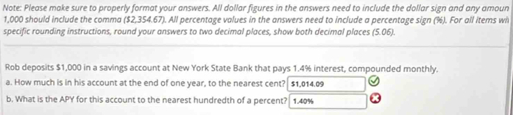 Note: Please make sure to properly format your answers. All dollar figures in the answers need to include the dollar sign and any amoun
1,000 should include the comma ($2,354.67). All percentage values in the answers need to include a percentage sign (%). For all items wi 
specific rounding instructions, round your answers to two decimal places, show both decimal places (5.06). 
Rob deposits $1,000 in a savings account at New York State Bank that pays 1.4% interest, compounded monthly. 
a. How much is in his account at the end of one year, to the nearest cent? $1,014.09
b. What is the APY for this account to the nearest hundredth of a percent? 1.40%