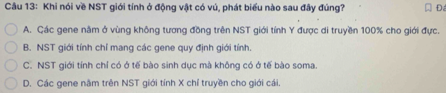 Khi nói về NST giới tính ở động vật có vú, phát biểu nào sau đây đúng? Đá
A. Các gene nầm ở vùng không tương đồng trên NST giới tính Y được di truyền 100% cho giới đực.
B. NST giới tính chỉ mang các gene quy định giới tính.
C. NST giới tính chỉ có ở tế bào sinh dục mà không có ở tế bào soma.
D. Các gene nằm trên NST giới tính X chí truyền cho giới cái.