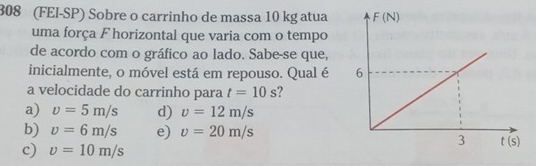 308 (FEI-SP) Sobre o carrinho de massa 10 kg atua
uma força F horizontal que varia com o tempo
de acordo com o gráfico ao lado. Sabe-se que,
inicialmente, o móvel está em repouso. Qual é 
a velocidade do carrinho para t=10s
a) v=5m/s d) v=12m/s
b) v=6m/s e) v=20m/s
c) v=10m/s