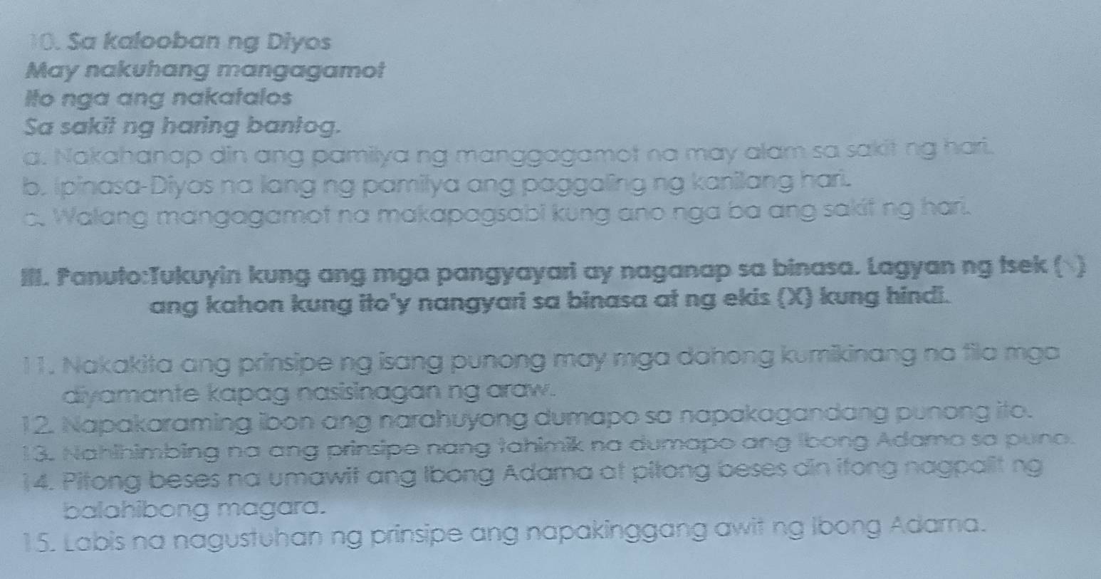 Sa kalooban ng Diyos
May nakuhang mangagamot
Ito nga ang nakatalos
Sa sakit ng haring bantog.
a. Nakahanap din ang pamilya ng manggagamot na may alam sa sakit ng hari.
b. Ipinasa-Diyos na lang ng pamilya ang paggaling ng kanilang harl.
c. Walang mangagamot na makapagsabi kung ano nga ba ang sakif ng hari.
III. Panuto:Tukuyin kung ang mga pangyayari ay naganap sa binasa. Lagyan ng tsek ()
ang kahon kung ito'y nangyari sa binasa at ng ekis (X) kung hindi.
11. Nakakita ang prinsipe ng isang punong may mga dahong kumikinang na fila mga
diyamante kapag nasisinagan ng araw.
12. Napakaraming ibon ang narahuyong dumapo sa napakagandang punong ito.
13. Nahihimbing na ang prinsipe nang tahimik na dumapo ang Ibong Adamo sa puno.
14. Pitong beses na umawit ang Ibong Adama at pitong beses din itong nagpalit ng
balahibong magara.
15. Labis na nagustuhan ng prinsipe ang napakinggang awit ng Ibong Adarna.