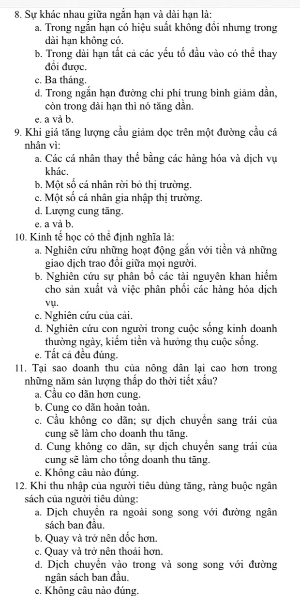 Sự khác nhau giữa ngắn hạn và dài hạn là:
a. Trong ngắn hạn có hiệu suất không đồi nhưng trong
dài hạn không có.
b. Trong dài hạn tất cả các yếu tố đầu vào có thể thay
đổi được.
c. Ba tháng.
d. Trong ngắn hạn đường chi phí trung bình giảm dần,
còn trong dài hạn thì nó tăng dần.
e. a và b.
9. Khi giá tăng lượng cầu giảm dọc trên một đường cầu cá
nhân vì:
a. Các cá nhân thay thế bằng các hàng hóa và dịch vụ
khác.
b. Một số cá nhân rời bỏ thị trường.
c. Một số cá nhân gia nhập thị trường.
d. Lượng cung tăng.
e. a và b.
10. Kinh tế học có thể định nghĩa là:
a. Nghiên cứu những hoạt động gắn với tiền và những
giao dịch trao đồi giữa mọi người.
b. Nghiên cứu sự phân bổ các tài nguyên khan hiếm
cho sản xuất và việc phân phối các hàng hóa dịch
vụ.
c. Nghiên cứu của cải.
d. Nghiên cứu con người trong cuộc sống kinh doanh
thường ngày, kiếm tiền và hưởng thụ cuộc sống.
e. Tất cả đều đúng.
11. Tại sao doanh thu của nông dân lại cao hơn trong
những năm sản lượng thấp do thời tiết xấu?
a. Cầu co dãn hơn cung.
b. Cung co dãn hoàn toàn.
c. Cầu không co dãn; sự dịch chuyển sang trái của
cung sẽ làm cho doanh thu tăng.
d. Cung không co dãn, sự dịch chuyền sang trái của
cung sẽ làm cho tổng doanh thu tăng.
e. Không câu nào đúng.
12. Khi thu nhập của người tiêu dùng tăng, ràng buộc ngân
sách của người tiêu dùng:
a. Dịch chuyển ra ngoài song song với đường ngân
sách ban đầu.
b. Quay và trở nên dốc hơn.
c. Quay và trở nên thoải hơn.
d. Dịch chuyển vào trong và song song với đường
ngân sách ban đầu.
e. Không câu nào đúng.