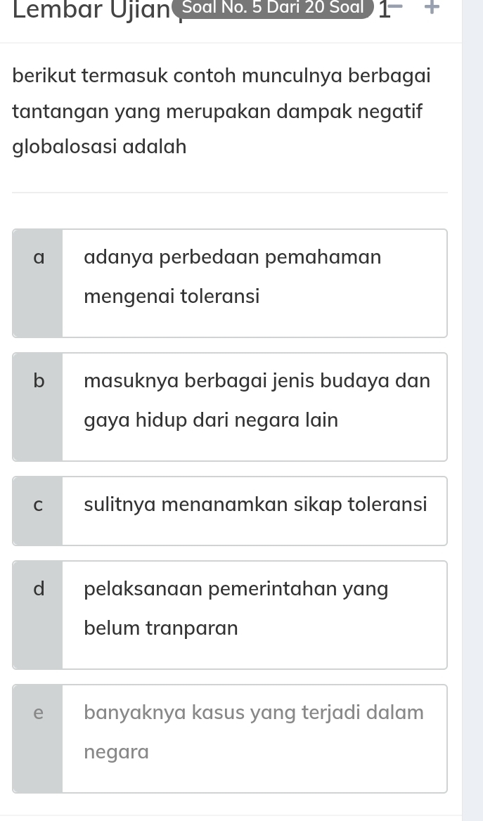 Lembar Ujian( Soal No. 5 Dari 20 Soal ) 1- -
berikut termasuk contoh munculnya berbagai
tantangan yang merupakan dampak negatif
globalosasi adalah
a adanya perbedaan pemahaman
mengenai toleransi
b masuknya berbagai jenis budaya dan
gaya hidup dari negara lain
C sulitnya menanamkan sikap toleransi
d pelaksanaan pemerintahan yang
belum tranparan
e banyaknya kasus yang terjadi dalam
negara