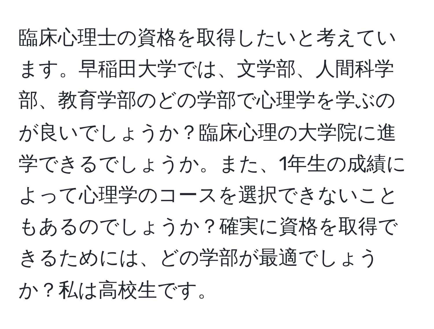 臨床心理士の資格を取得したいと考えています。早稲田大学では、文学部、人間科学部、教育学部のどの学部で心理学を学ぶのが良いでしょうか？臨床心理の大学院に進学できるでしょうか。また、1年生の成績によって心理学のコースを選択できないこともあるのでしょうか？確実に資格を取得できるためには、どの学部が最適でしょうか？私は高校生です。