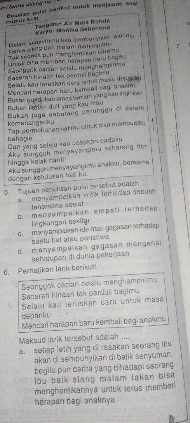 Bacalah puisi berikut untuk menjawab soal
nomor 5-8!
Tangisan Air Mata Bunda
d
Karya: Monika Søbentina
Dalam senyummu kau sembunyikan lelahmu
Derita siang dan malam menimpamu
7.
Tak sedetik pun menghentikan caramu
Untuk bisa memberi harapan baru bagiku
Seonggok cacian selalu menghampirimu
Secerah hinaan tak perduli bagimu
Selalu kau teruskan cara untuk masa depanku
Mencari harapan baru kembali bagi anakmu
Bukan gundukan emas berlian yang kau inginkan
Bukan ikatan duit yang kau mau
Bukan juga sebatang perunggu di dalam
kemenanganku
Tapi permohonan hatimu untuk bisa membuatku
bahagia
Dan yang selalu kau ucapkan padaku
Aku sungguh menyayangimu sekarang dan
hingga kelak nanti
Aku sungguh menyayangimu anakku, bersama
dengan ketulusan hati ku.
5. Tujuan penulisan puisi tersebut adalah ....
a. menyampaikan kritik terhadap sebuah
fenomena sosial
b. menyampaikan empati terhadap
lingkungan sekitar
c. menyampaikan ide atau gagasan terhadap
suatu hal atau peristiwa
d. menyampaikan gagasan mengenai
kehidupan di dunia pekerjaan
6. Perhatikan larik berikut!
Seonggok cacian selalu menghampirimu
Secerah hinaan tak perduli bagimu
Selalu kau teruskan cara untuk masa
depanku
Mencari harapan baru kembali bagi anakmu
Maksud larik tersebut adalah ....
a. setiap letih yang di rasakan seorang ibu
akan di sembunyikan di balik senyuman,
begitu pun derita yang dihadapi seorang
ibu baik siang malam takan bisa
menghentikannya untuk terus memberi
harapan bagi anaknya